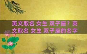英文取名 女生 双子座？英文取名 女生 双子座的名字